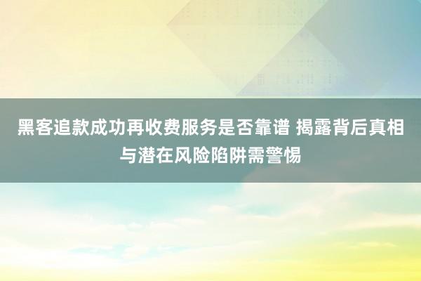 黑客追款成功再收费服务是否靠谱 揭露背后真相与潜在风险陷阱需警惕